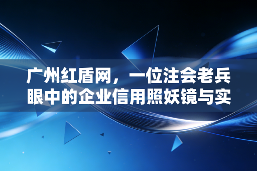 广州红盾网，一位注会老兵眼中的企业信用照妖镜与实战避坑指南