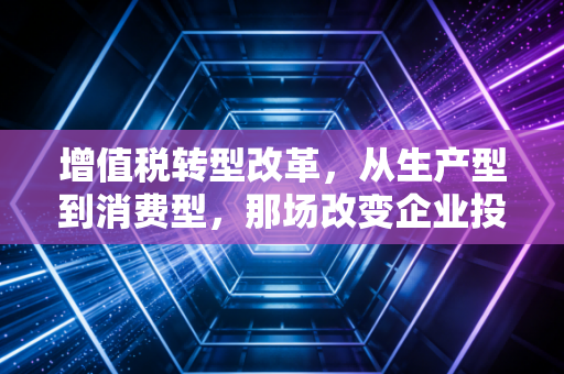 增值税转型改革，从生产型到消费型，那场改变企业投资逻辑的减税风暴