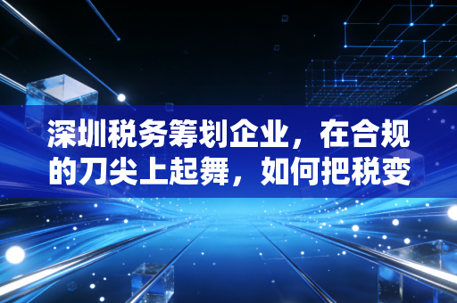 深圳税务筹划企业，在合规的刀尖上起舞，如何把税变成企业的利润护城河