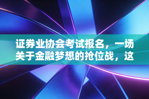证券业协会考试报名，一场关于金融梦想的抢位战，这几点你必须知道