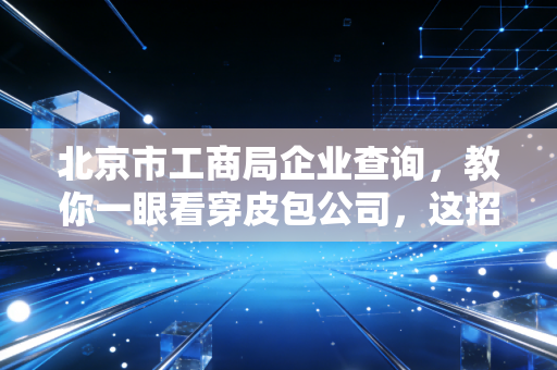 北京市工商局企业查询，教你一眼看穿皮包公司，这招太实用了！