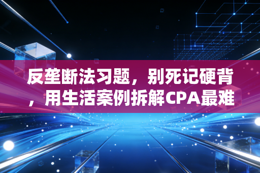 反垄断法习题，别死记硬背，用生活案例拆解CPA最难啃的骨头