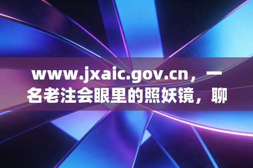 www.jxaic.gov.cn，一名老注会眼里的照妖镜，聊聊那些年我们在江西工商局网站上扒过的底档与真相