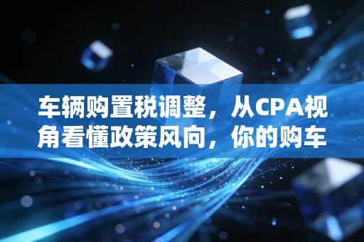 车辆购置税调整，从CPA视角看懂政策风向，你的购车决策该何去何从？