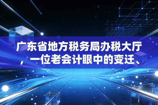 广东省地方税务局办税大厅，一位老会计眼中的变迁、坚守与温情