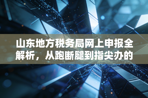 山东地方税务局网上申报全解析，从跑断腿到指尖办的财税变革实录