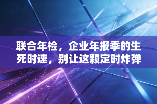 联合年检，企业年报季的生死时速，别让这颗定时炸弹毁了你的信用分
