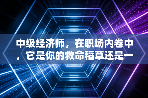 中级经济师，在职场内卷中，它是你的救命稻草还是一张废纸？