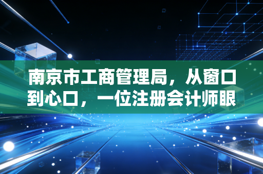 南京市工商管理局，从窗口到心口，一位注册会计师眼中的南京营商环境变迁