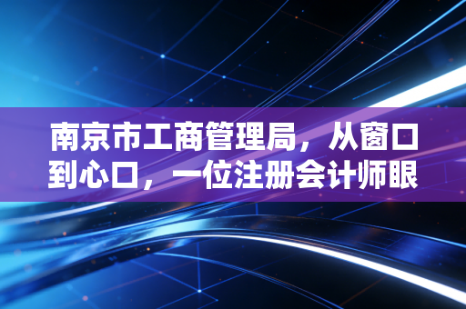 南京市工商管理局，从窗口到心口，一位注册会计师眼中的南京营商环境变迁