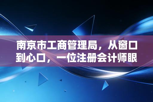 南京市工商管理局，从窗口到心口，一位注册会计师眼中的南京营商环境变迁