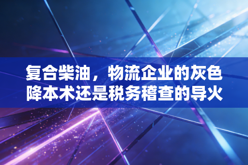 复合柴油，物流企业的灰色降本术还是税务稽查的导火索？——一位注册会计师的深度观察