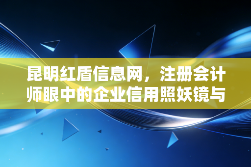 昆明红盾信息网，注册会计师眼中的企业信用照妖镜与实务避坑指南