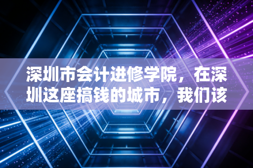 深圳市会计进修学院，在深圳这座搞钱的城市，我们该如何安放财务人的焦虑与梦想？