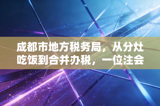 成都市地方税务局，从分灶吃饭到合并办税，一位注会眼中的蓉城税事变迁