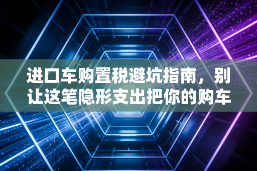 进口车购置税避坑指南，别让这笔隐形支出把你的购车预算打穿