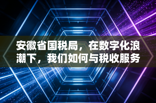 安徽省国税局，在数字化浪潮下，我们如何与税收服务共舞？