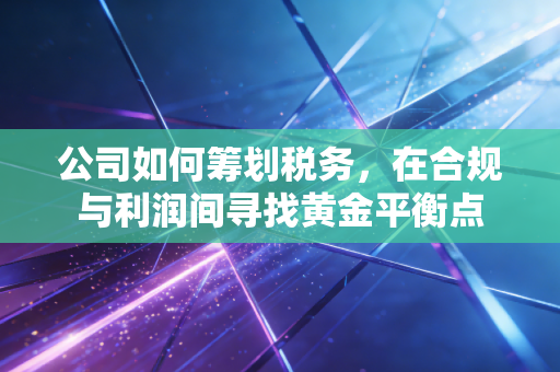 公司如何筹划税务,在合规与利润间寻找黄金平衡点