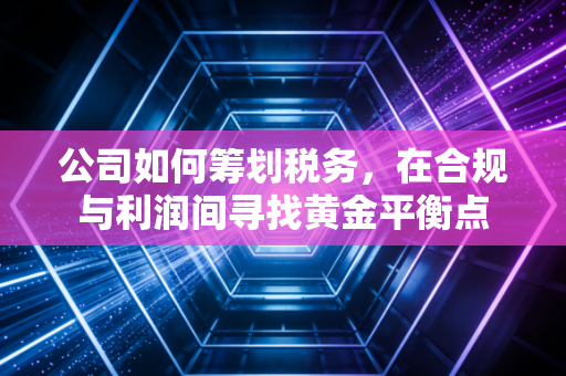 公司如何筹划税务,在合规与利润间寻找黄金平衡点