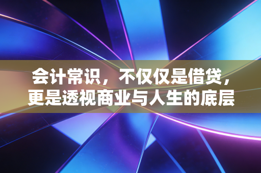 会计常识,不仅仅是借贷,更是透视商业与人生的底层逻辑