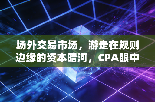 场外交易市场，游走在规则边缘的资本暗河，CPA眼中的机遇与深渊