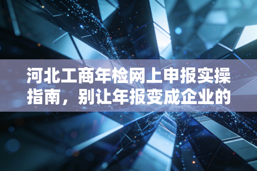 河北工商年检网上申报实操指南,别让年报变成企业的紧箍咒