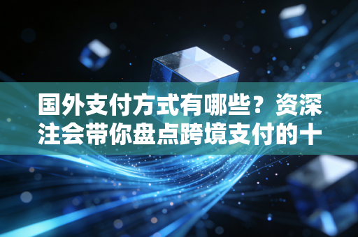 国外支付方式有哪些?资深注会带你盘点跨境支付的十八般武艺与隐形陷阱