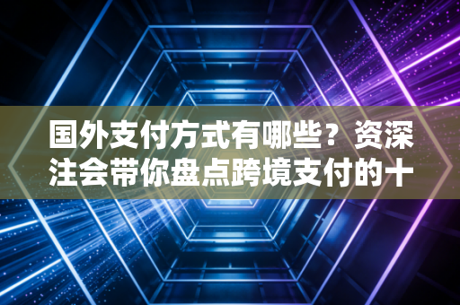 国外支付方式有哪些？资深注会带你盘点跨境支付的十八般武艺与隐形陷阱