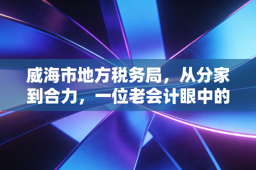 威海市地方税务局，从分家到合力，一位老会计眼中的威海税务温情变迁