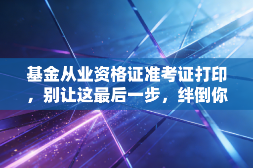基金从业资格证准考证打印，别让这最后一步，绊倒你的金融梦想