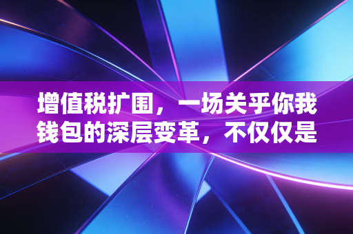 增值税扩围，一场关乎你我钱包的深层变革，不仅仅是换个税种那么简单
