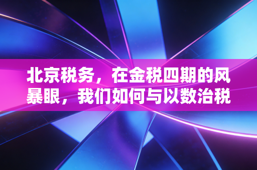 北京税务，在金税四期的风暴眼，我们如何与以数治税共舞？