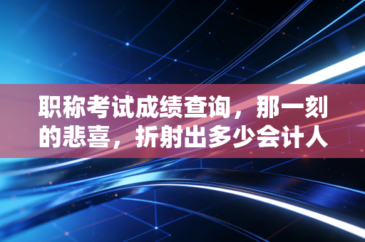 职称考试成绩查询，那一刻的悲喜，折射出多少会计人的职业宿命？