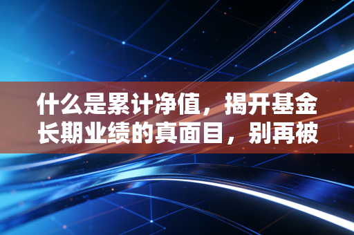 什么是累计净值，揭开基金长期业绩的真面目，别再被便宜忽悠了