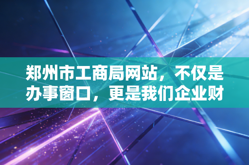 郑州市工商局网站,不仅是办事窗口,更是我们企业财税合规的第一道防线