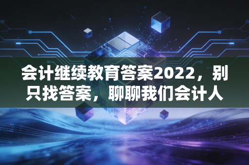 会计继续教育答案2022，别只找答案，聊聊我们会计人的终身学习痛与快乐