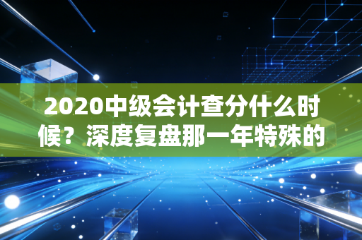 2020中级会计查分什么时候?深度复盘那一年特殊的查分时刻与会计人的备考心路