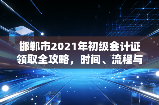 邯郸市2021年初级会计证领取全攻略，时间、流程与那些你不知道的坑