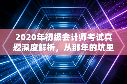 2020年初级会计师考试真题深度解析，从那年的坑里，我们能学到什么？