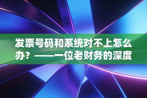 发票号码和系统对不上怎么办?——一位老财务的深度复盘与实操建议