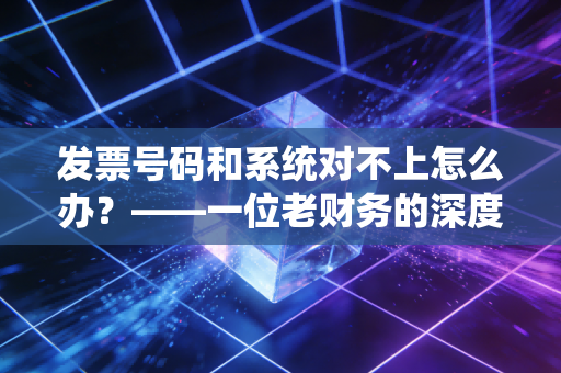 发票号码和系统对不上怎么办？——一位老财务的深度复盘与实操建议