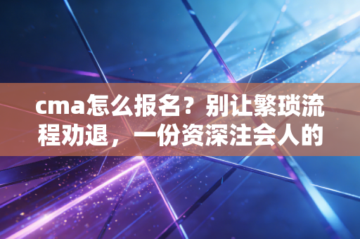 cma怎么报名？别让繁琐流程劝退，一份资深注会人的保姆级避坑指南