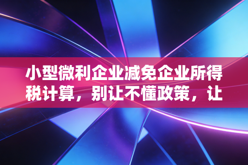 小型微利企业减免企业所得税计算,别让不懂政策,让你的辛苦钱打了水漂