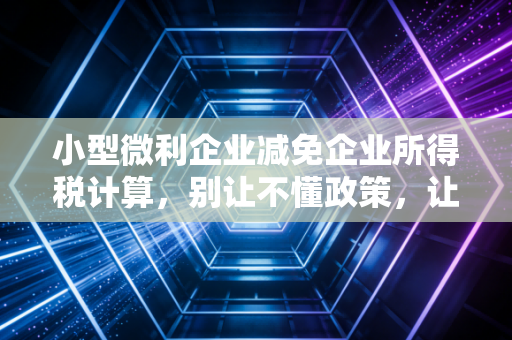 小型微利企业减免企业所得税计算,别让不懂政策,让你的辛苦钱打了水漂