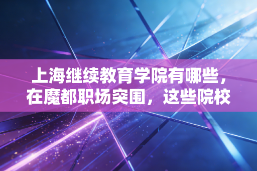 上海继续教育学院有哪些，在魔都职场突围，这些院校是注会人的黄金跳板