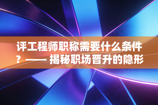 评工程师职称需要什么条件?—— 揭秘职场晋升的隐形通行证与避坑指南