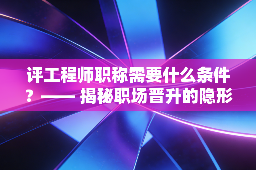 评工程师职称需要什么条件？—— 揭秘职场晋升的隐形通行证与避坑指南