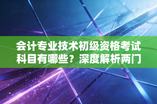 会计专业技术初级资格考试科目有哪些？深度解析两门课背后的职业逻辑与备考心法
