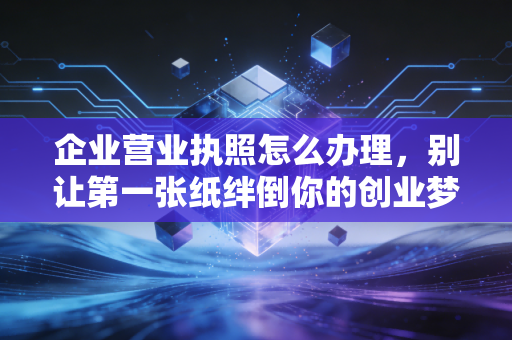 企业营业执照怎么办理,别让第一张纸绊倒你的创业梦——资深注会实战手记