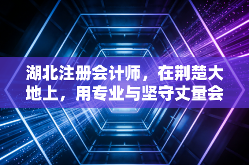 湖北注册会计师，在荆楚大地上，用专业与坚守丈量会计人的职业生涯